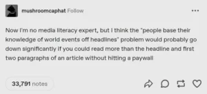 Now I'm no media literacy expert, but I think the "people base their knowledge of world events off headlines" problem would probably go down significantly if you could read more than the headline and first two paragraphs of an article without hitting a paywall